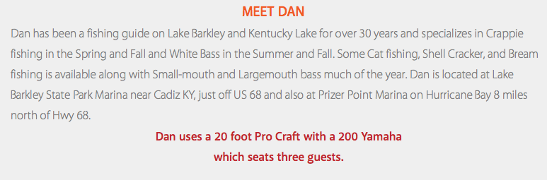 Meet Dan Dan has been a fishing guide on Lake Barkley and Kentucky Lake for over 30 years and specializes in Crappie fishing in the Spring and Fall and White Bass in the Summer and Fall. Some Cat fishing, Shell Cracker, and Bream fishing is available along with Small-mouth and Largemouth bass much of the year. Dan is located at Lake Barkley State Park Marina near Cadiz KY, just off US 68 and also at Prizer Point Marina on Hurricane Bay 8 miles north of Hwy 68. Dan uses a 20 foot Pro Craft with a 200 Yamaha which seats three guests.