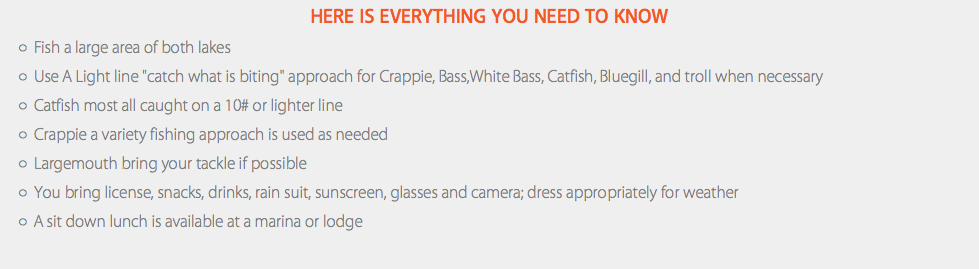 Here Is Everything You Need To Know Fish a large area of both lakes Use A Light line "catch what is biting" approach for Crappie, Bass,White Bass, Catfish, Bluegill, and troll when necessary Catfish most all caught on a 10# or lighter line Crappie a variety fishing approach is used as needed Largemouth bring your tackle if possible You bring license, snacks, drinks, rain suit, sunscreen, glasses and camera; dress appropriately for weather A sit down lunch is available at a marina or lodge