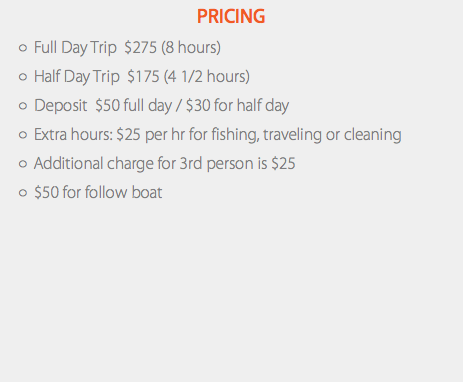 Pricing Full Day Trip $275 (8 hours) Half Day Trip $175 (4 1/2 hours) Deposit $50 full day / $30 for half day Extra hours: $25 per hr for fishing, traveling or cleaning Additional charge for 3rd person is $25 $50 for follow boat