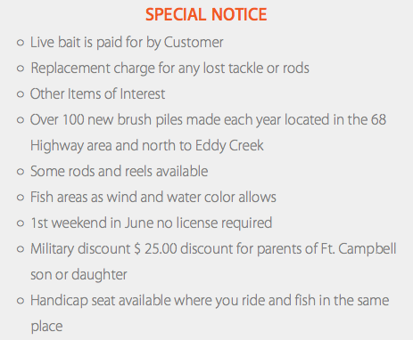 Special Notice Live bait is paid for by Customer Replacement charge for any lost tackle or rods Other Items of Interest Over 100 new brush piles made each year located in the 68 Highway area and north to Eddy Creek Some rods and reels available Fish areas as wind and water color allows 1st weekend in June no license required Military discount $ 25.00 discount for parents of Ft. Campbell son or daughter Handicap seat available where you ride and fish in the same place