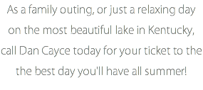 As a family outing, or just a relaxing day on the most beautiful lake in Kentucky, call Dan Cayce today for your ticket to the the best day you'll have all summer!